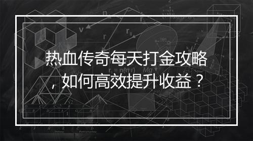 热血传奇每天打金攻略，如何高效提升收益？