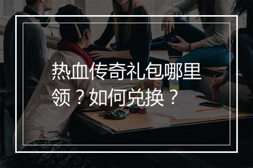 热血传奇礼包哪里领？如何兑换？