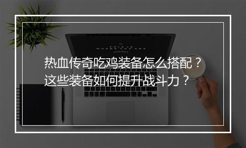 热血传奇吃鸡装备怎么搭配？这些装备如何提升战斗力？