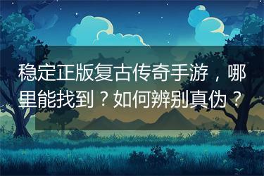 稳定正版复古传奇手游，哪里能找到？如何辨别真伪？