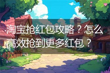 淘宝抢红包攻略？怎么高效抢到更多红包？