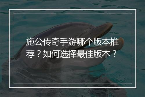 施公传奇手游哪个版本推荐？如何选择最佳版本？