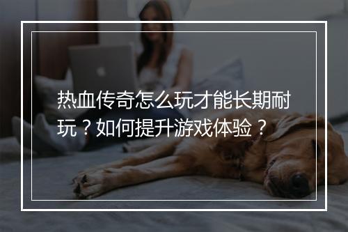 热血传奇怎么玩才能长期耐玩？如何提升游戏体验？