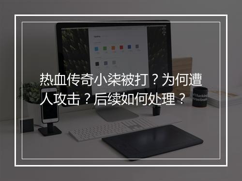 热血传奇小柒被打？为何遭人攻击？后续如何处理？