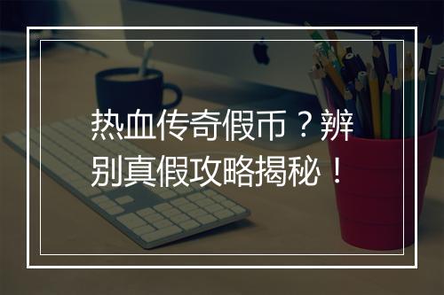 热血传奇假币？辨别真假攻略揭秘！