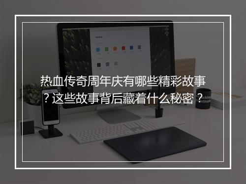 热血传奇周年庆有哪些精彩故事？这些故事背后藏着什么秘密？