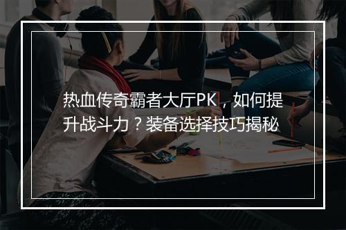 热血传奇霸者大厅PK，如何提升战斗力？装备选择技巧揭秘