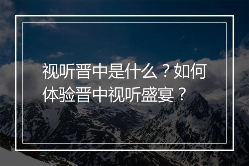 视听晋中是什么？如何体验晋中视听盛宴？