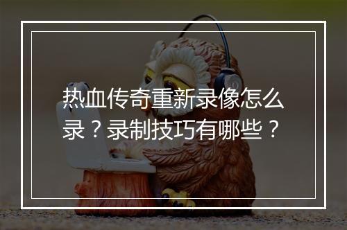 热血传奇重新录像怎么录？录制技巧有哪些？