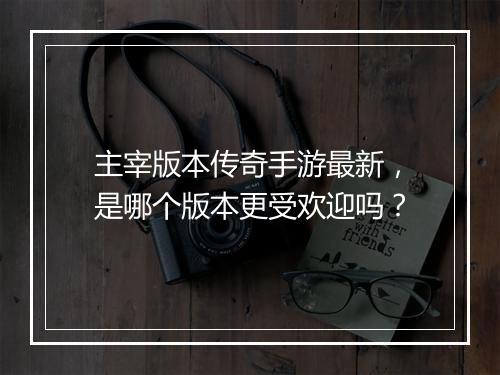 主宰版本传奇手游最新，是哪个版本更受欢迎吗？