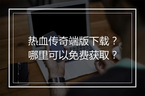 热血传奇端版下载？哪里可以免费获取？