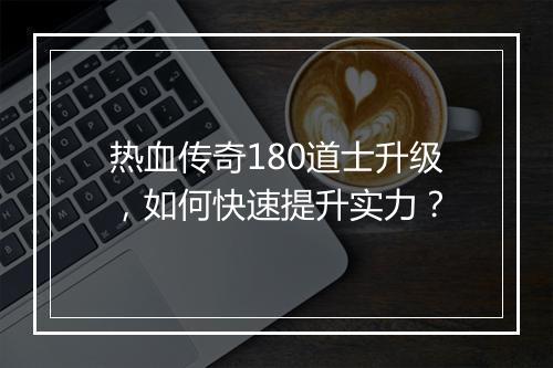 热血传奇180道士升级，如何快速提升实力？