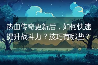 热血传奇更新后，如何快速提升战斗力？技巧有哪些？