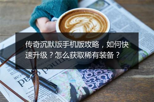 传奇沉默版手机版攻略，如何快速升级？怎么获取稀有装备？