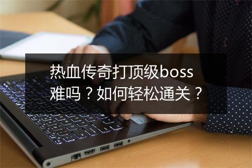 热血传奇打顶级boss难吗？如何轻松通关？