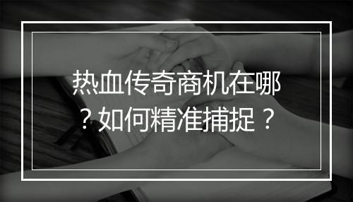 热血传奇商机在哪？如何精准捕捉？