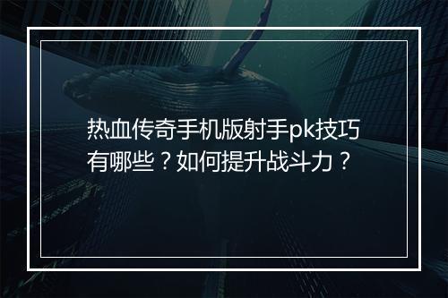 热血传奇手机版射手pk技巧有哪些？如何提升战斗力？