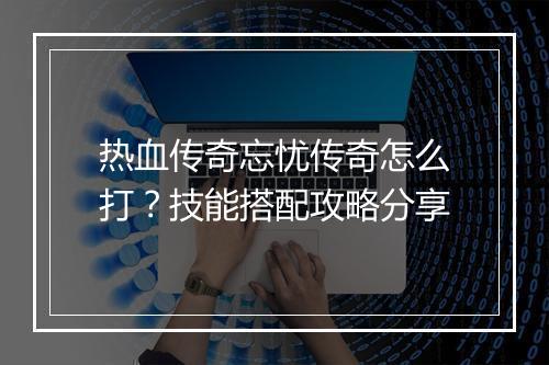 热血传奇忘忧传奇怎么打？技能搭配攻略分享
