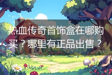 热血传奇首饰盒在哪购买？哪里有正品出售？