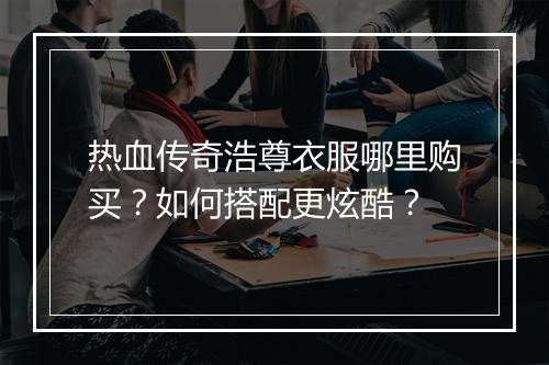 热血传奇浩尊衣服哪里购买？如何搭配更炫酷？