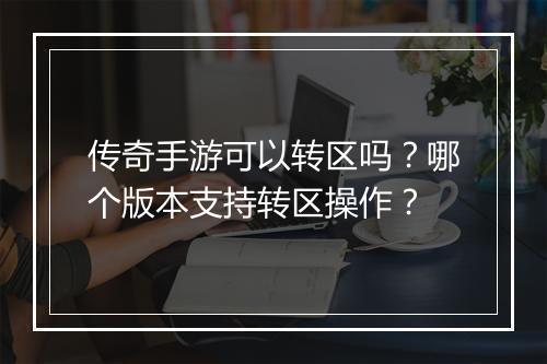 传奇手游可以转区吗？哪个版本支持转区操作？
