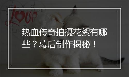 热血传奇拍摄花絮有哪些？幕后制作揭秘！