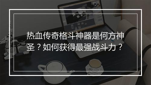 热血传奇格斗神器是何方神圣？如何获得最强战斗力？