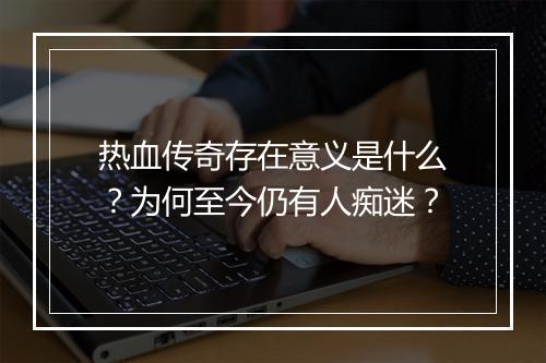 热血传奇存在意义是什么？为何至今仍有人痴迷？
