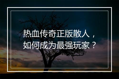 热血传奇正版散人，如何成为最强玩家？