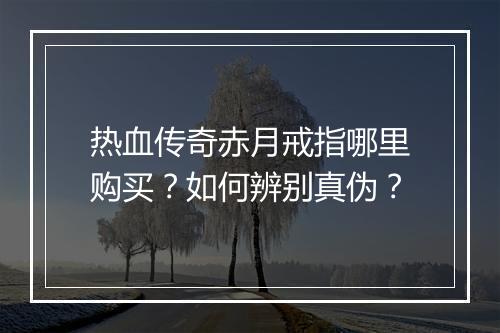 热血传奇赤月戒指哪里购买？如何辨别真伪？