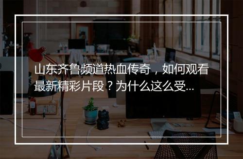 山东齐鲁频道热血传奇，如何观看最新精彩片段？为什么这么受欢迎？
