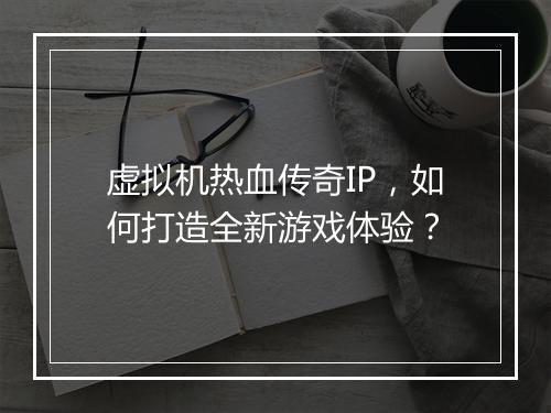 虚拟机热血传奇IP，如何打造全新游戏体验？