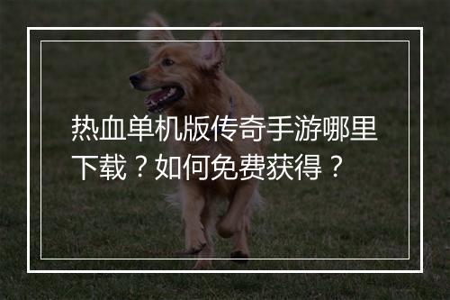 热血单机版传奇手游哪里下载？如何免费获得？