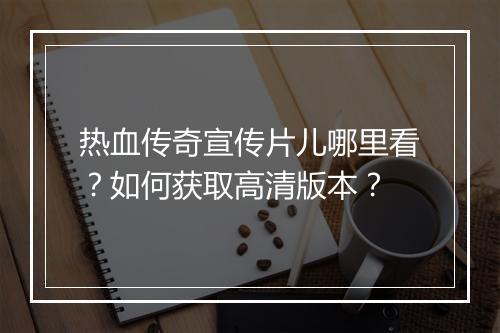 热血传奇宣传片儿哪里看？如何获取高清版本？