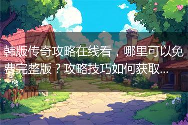 韩版传奇攻略在线看，哪里可以免费完整版？攻略技巧如何获取？