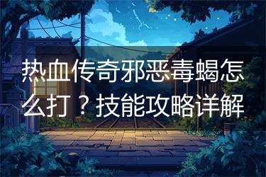 热血传奇邪恶毒蝎怎么打？技能攻略详解