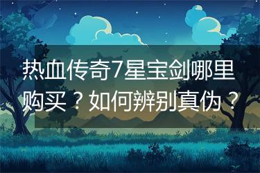 热血传奇7星宝剑哪里购买？如何辨别真伪？