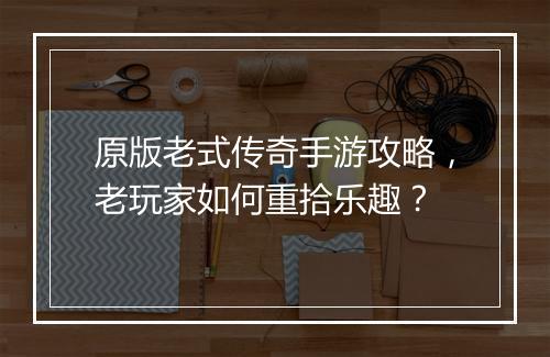 原版老式传奇手游攻略，老玩家如何重拾乐趣？