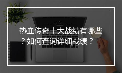 热血传奇十大战绩有哪些？如何查询详细战绩？