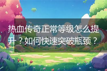 热血传奇正常等级怎么提升？如何快速突破瓶颈？