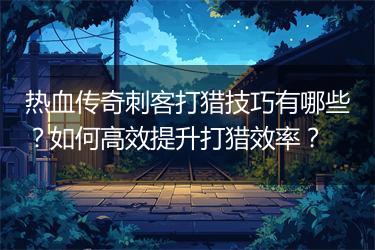 热血传奇刺客打猎技巧有哪些？如何高效提升打猎效率？