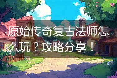 原始传奇复古法师怎么玩？攻略分享！