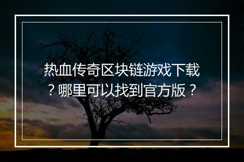 热血传奇区块链游戏下载？哪里可以找到官方版？