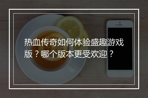 热血传奇如何体验盛趣游戏版？哪个版本更受欢迎？
