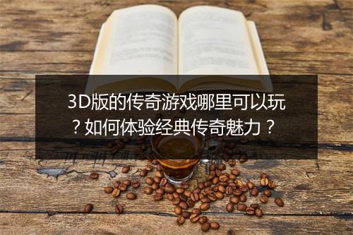 3D版的传奇游戏哪里可以玩？如何体验经典传奇魅力？