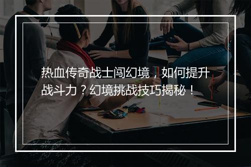 热血传奇战士闯幻境,如何提升战斗力?幻境挑战技巧揭秘!