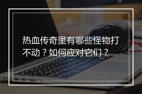 热血传奇里有哪些怪物打不动？如何应对它们？