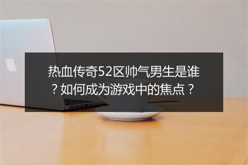 热血传奇52区帅气男生是谁？如何成为游戏中的焦点？