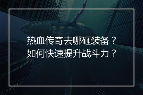 热血传奇去哪砸装备？如何快速提升战斗力？