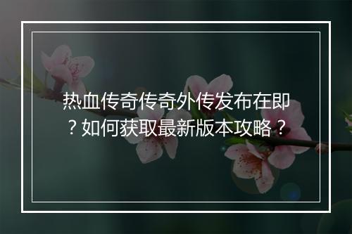 热血传奇传奇外传发布在即？如何获取最新版本攻略？